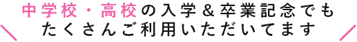 中学校・高校の入学＆卒業記念でもたくさんご利用いただいてます